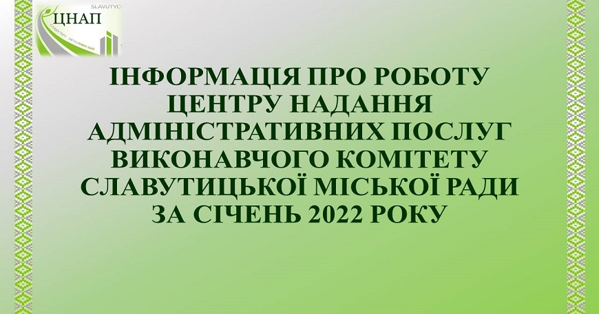 ІНФОРМАЦІЯ ПРО РОБОТУ ЦЕНТРУ НАДАННЯ АДМІНІСТРАТИВНИХ ПОСЛУГ ВИКОНАВЧОГО КОМІТЕТУ СЛАВУТИЦЬКОЇ МІСЬКОЇ РАДИ ЗА СІЧЕНЬ 2022 РОКУ
